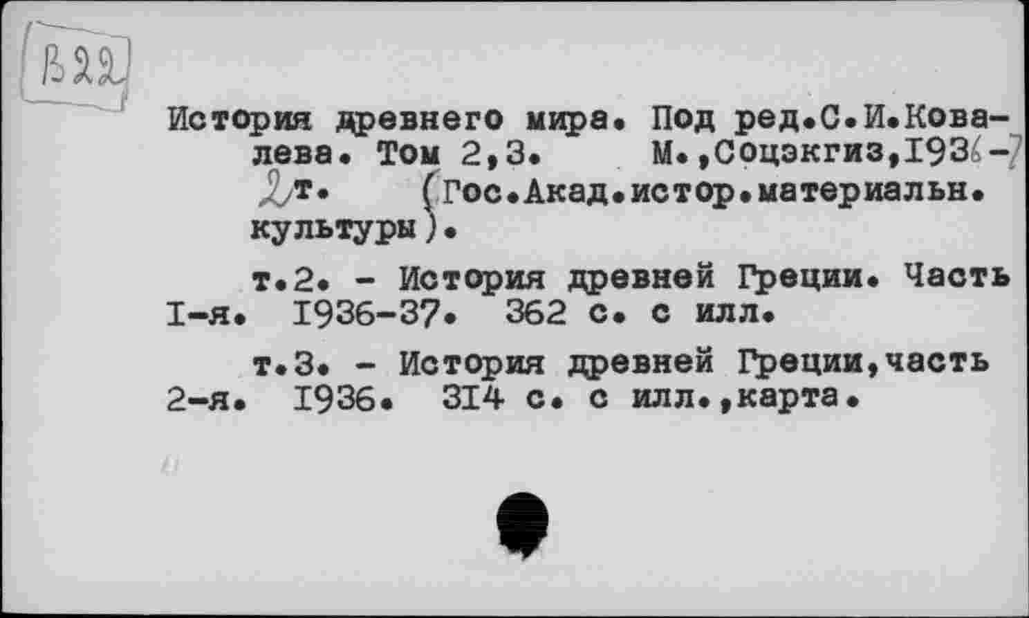 ﻿История древнего мира. Под ред.С.И.Кова-лева. Том 2,3. М. ,Соцэкгиз,193£-7 (гос.Акад.истор.материальн.
культуры)•
т.2. - История древней Греции. Часть
1-	я. 1936-37. 362 с. с илл.
т.З. - История древней Греции,часть
2-	я. 1936. 314 с. с илл.,карта.